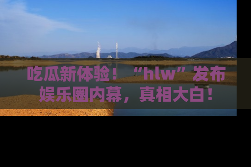 吃瓜新体验！“hlw”发布娱乐圈内幕，真相大白！