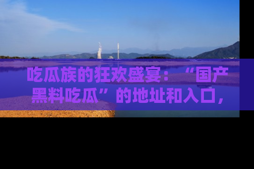吃瓜族的狂欢盛宴：“国产黑料吃瓜”的地址和入口，让你尽情享受流行文化！