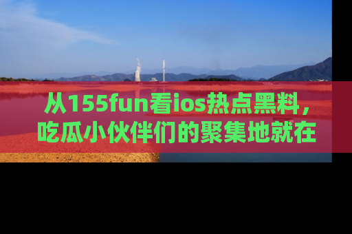 从155fun看ios热点黑料，吃瓜小伙伴们的聚集地就在这里！