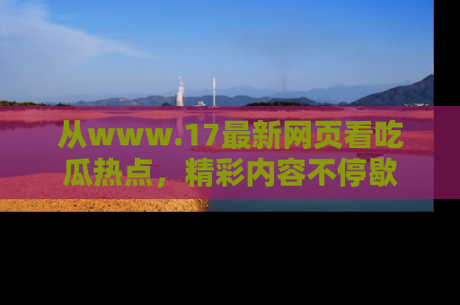 从www.17最新网页看吃瓜热点，精彩内容不停歇