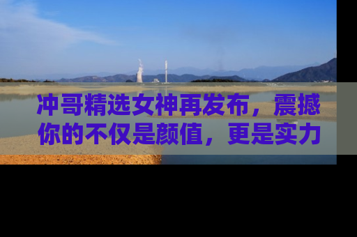 冲哥精选女神再发布，震撼你的不仅是颜值，更是实力！