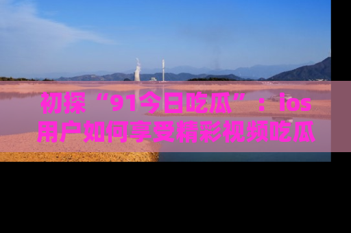 初探“91今日吃瓜”：ios用户如何享受精彩视频吃瓜时光