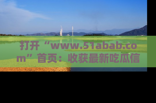 打开“www.51abab.com”首页：收获最新吃瓜信息，成为圈内明星动态达人！