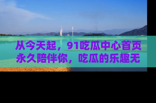 从今天起，91吃瓜中心首页永久陪伴你，吃瓜的乐趣无穷无尽！