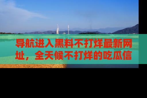 导航进入黑料不打烊最新网址，全天候不打烊的吃瓜信息为你奉上！