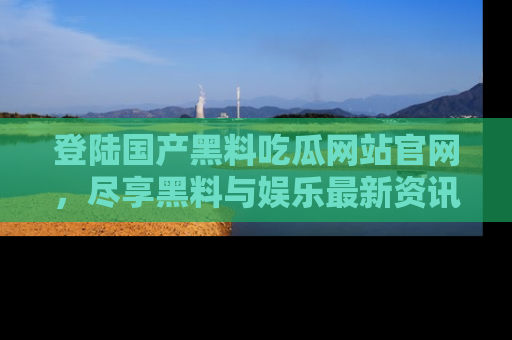 登陆国产黑料吃瓜网站官网，尽享黑料与娱乐最新资讯
