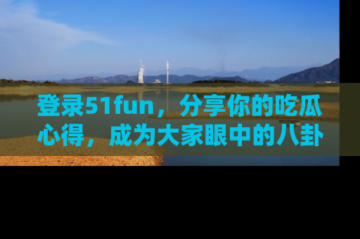 登录51fun，分享你的吃瓜心得，成为大家眼中的八卦专家！