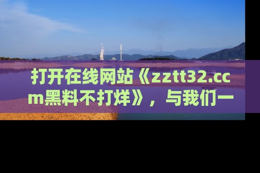 打开在线网站《zztt32.ccm黑料不打烊》，与我们一起揭露那些鲜为人知的黑料与明星秘密！