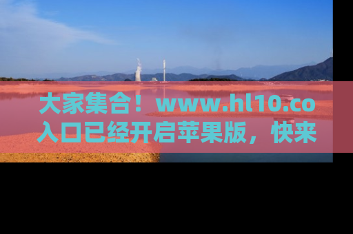 大家集合！www.hl10.co入口已经开启苹果版，快来一起享受吃瓜吧！