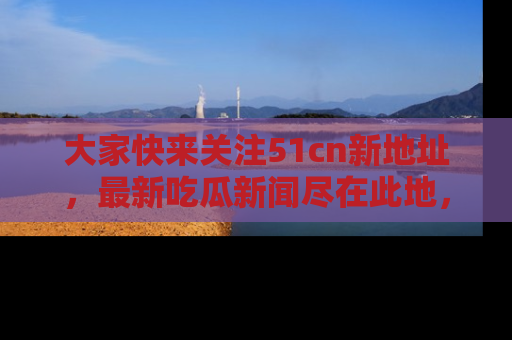 大家快来关注51cn新地址，最新吃瓜新闻尽在此地，绝对不容错过哦！