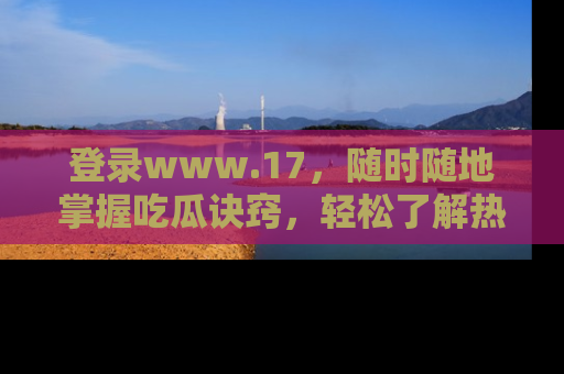 登录www.17，随时随地掌握吃瓜诀窍，轻松了解热点！