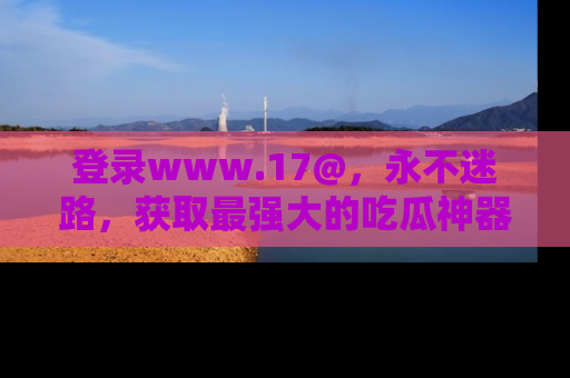 登录www.17@，永不迷路，获取最强大的吃瓜神器，解锁娱乐新动态。