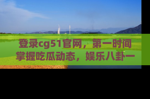 登录cg51官网，第一时间掌握吃瓜动态，娱乐八卦一网打尽！