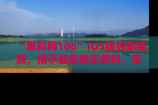 “黑料网106”iOS版独家视频,揭示最新娱乐黑料,吃瓜不停!