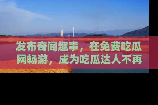 发布奇闻趣事，在免费吃瓜网畅游，成为吃瓜达人不再是梦！