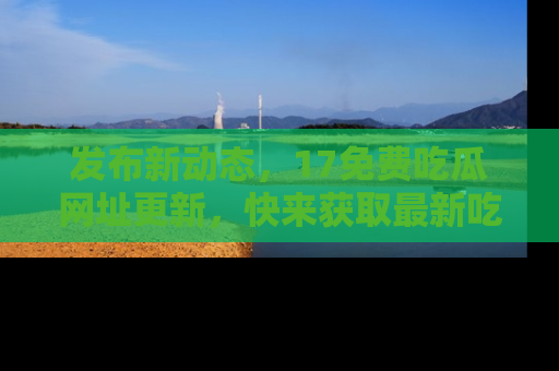 发布新动态，17免费吃瓜网址更新，快来获取最新吃瓜信息哦！
