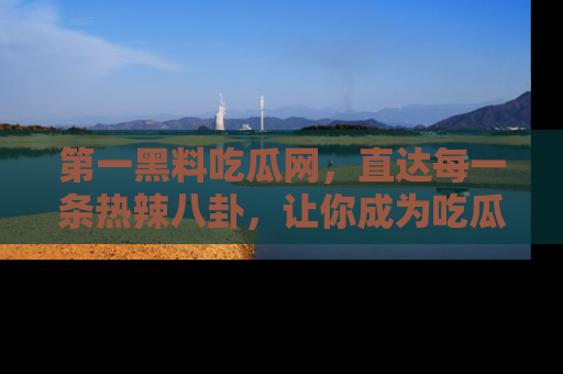第一黑料吃瓜网，直达每一条热辣八卦，让你成为吃瓜达人！