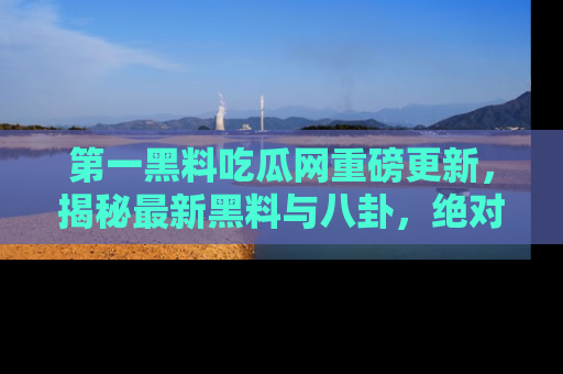第一黑料吃瓜网重磅更新，揭秘最新黑料与八卦，绝对不容错过