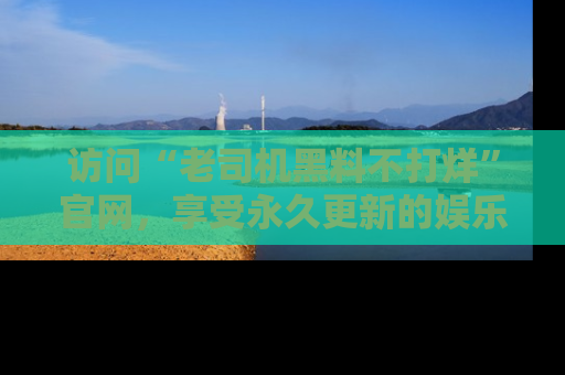 访问“老司机黑料不打烊”官网，享受永久更新的娱乐八卦和内幕新闻！