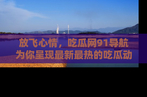 放飞心情，吃瓜网91导航为你呈现最新最热的吃瓜动态！