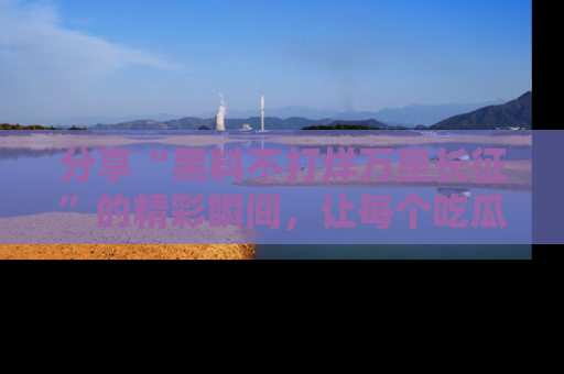 分享“黑料不打烊万里长征”的精彩瞬间，让每个吃瓜人都乐在其中！