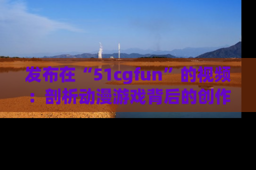 发布在“51cgfun”的视频：剖析动漫游戏背后的创作故事与文化意蕴！