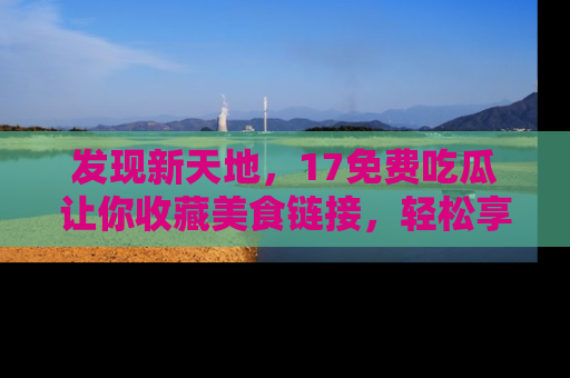 发现新天地，17免费吃瓜让你收藏美食链接，轻松享受美好生活