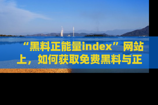 “黑料正能量index”网站上,如何获取免费黑料与正能量资讯?