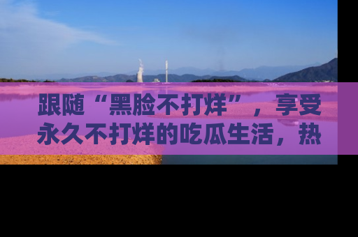 跟随“黑脸不打烊”，享受永久不打烊的吃瓜生活，热辣八卦不断