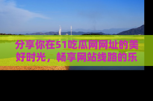 分享你在51吃瓜网网址的美好时光，畅享网站线路的乐趣！