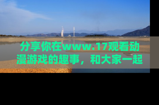 分享你在www.17观看动漫游戏的趣事，和大家一起探讨二次元魅力！