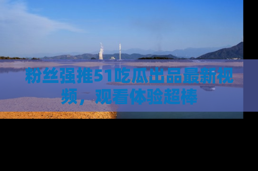 粉丝强推51吃瓜出品最新视频，观看体验超棒