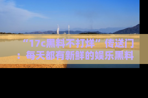 “17c黑料不打烊”传送门：每天都有新鲜的娱乐黑料等你来揭秘！