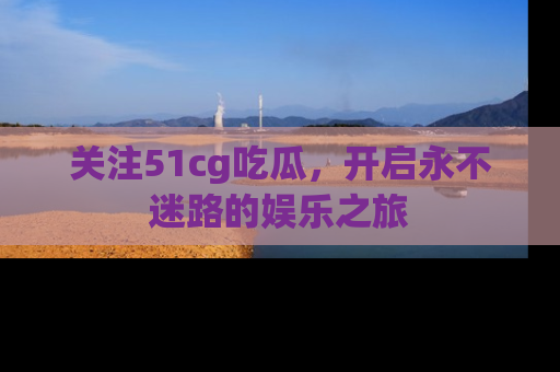 关注51cg吃瓜，开启永不迷路的娱乐之旅