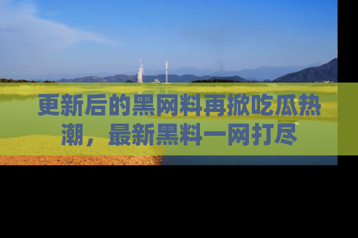 更新后的黑网料再掀吃瓜热潮，最新黑料一网打尽