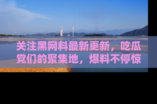 关注黑网料最新更新，吃瓜党们的聚集地，爆料不停惊喜连连！