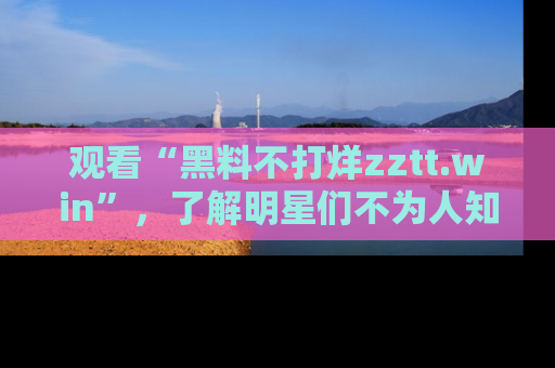 观看“黑料不打烊zztt.win”，了解明星们不为人知的黑料内幕