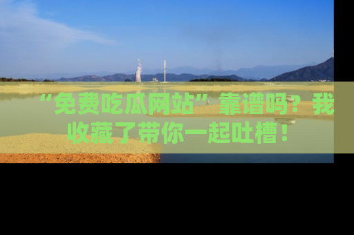 “免费吃瓜网站”靠谱吗?我收藏了带你一起吐槽!