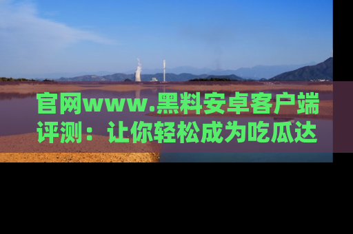 官网www.黑料安卓客户端评测：让你轻松成为吃瓜达人！