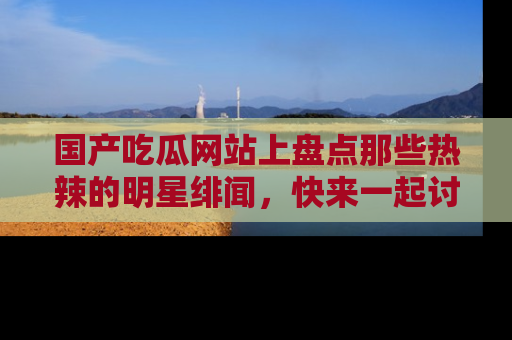 国产吃瓜网站上盘点那些热辣的明星绯闻，快来一起讨论吧！