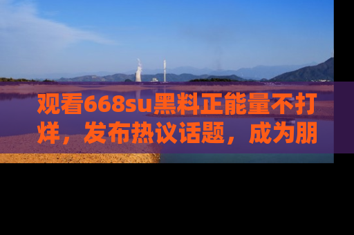 观看668su黑料正能量不打烊，发布热议话题，成为朋友圈焦点！