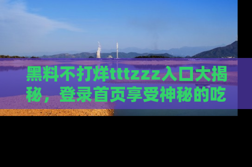 黑料不打烊tttzzz入口大揭秘，登录首页享受神秘的吃瓜时光，不容错过～