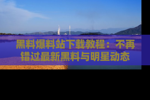 黑料爆料站下载教程：不再错过最新黑料与明星动态
