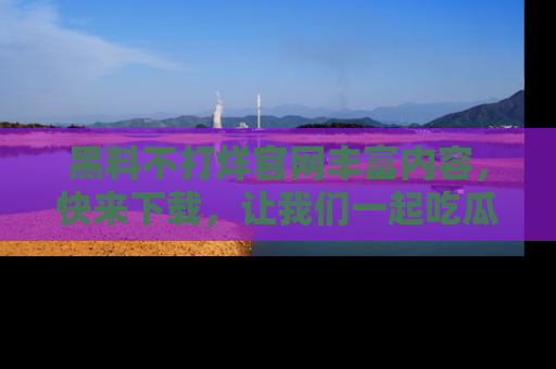 黑料不打烊官网丰富内容，快来下载，让我们一起吃瓜吧！