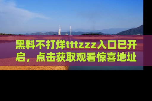 黑料不打烊tttzzz入口已开启，点击获取观看惊喜地址！