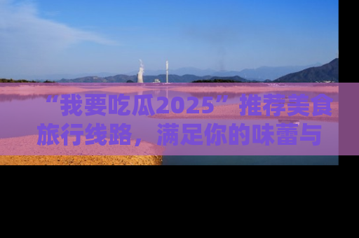 “我要吃瓜2025”推荐美食旅行线路,满足你的味蕾与好奇心