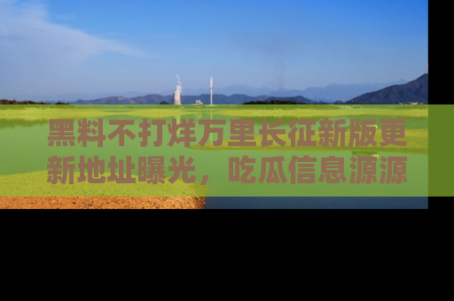 黑料不打烊万里长征新版更新地址曝光，吃瓜信息源源不断