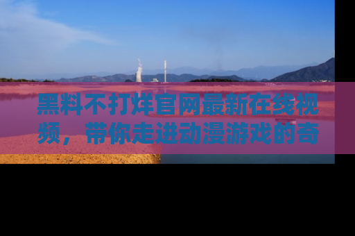 黑料不打烊官网最新在线视频，带你走进动漫游戏的奇幻与现实交汇处