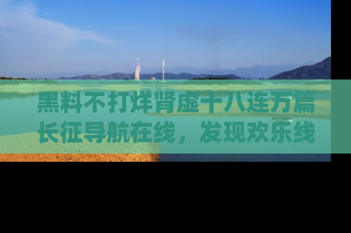 黑料不打烊肾虚十八连万篇长征导航在线，发现欢乐线路的最佳app推荐！