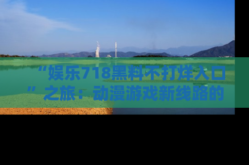 “娱乐718黑料不打烊入口”之旅：动漫游戏新线路的耀眼内幕曝光！
